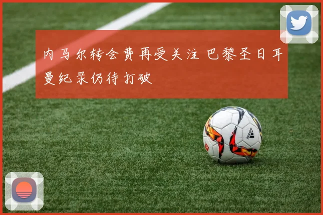 内马尔转会费再受关注 巴黎圣日耳曼纪录仍待打破