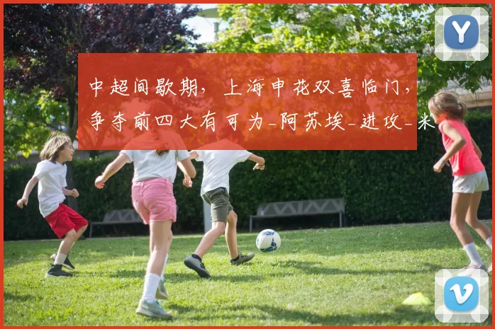 中超间歇期，上海申花双喜临门，争夺前四大有可为_阿苏埃_进攻_米内罗