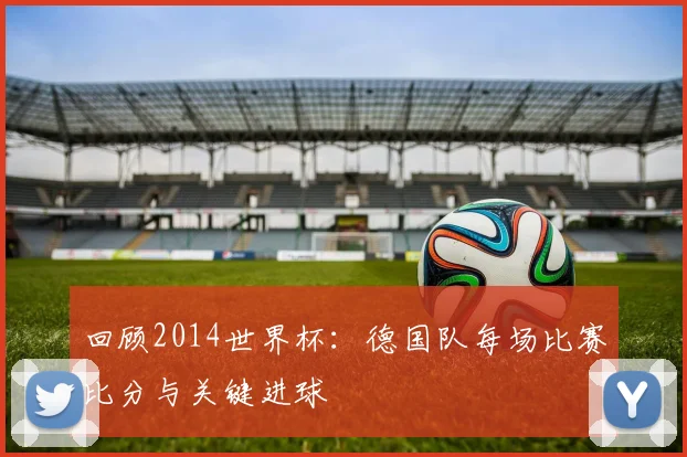 回顾2014世界杯：德国队每场比赛比分与关键进球