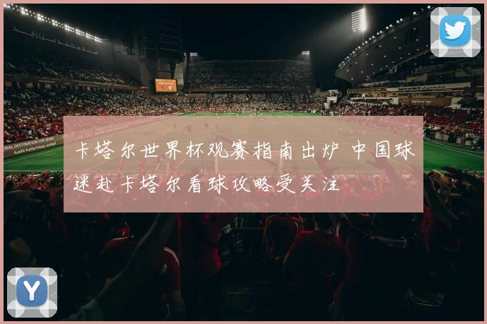 卡塔尔世界杯观赛指南出炉 中国球迷赴卡塔尔看球攻略受关注