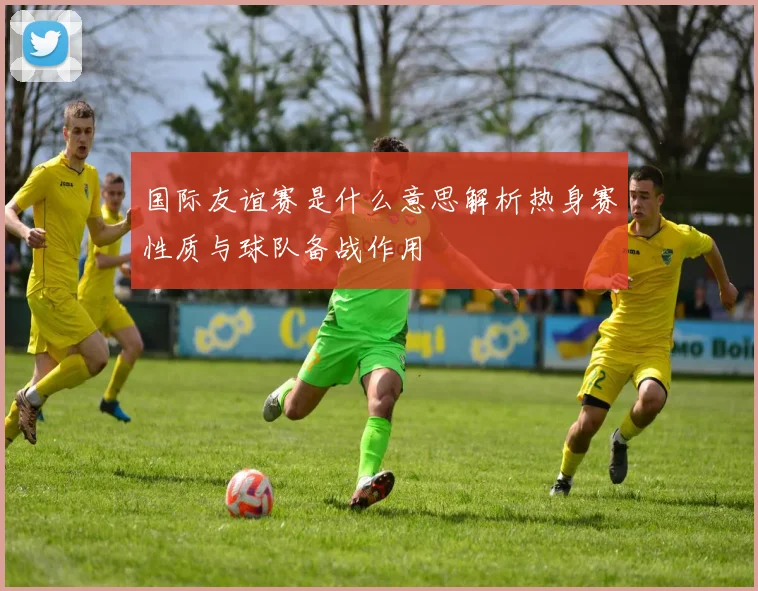 国际友谊赛是什么意思解析热身赛性质与球队备战作用