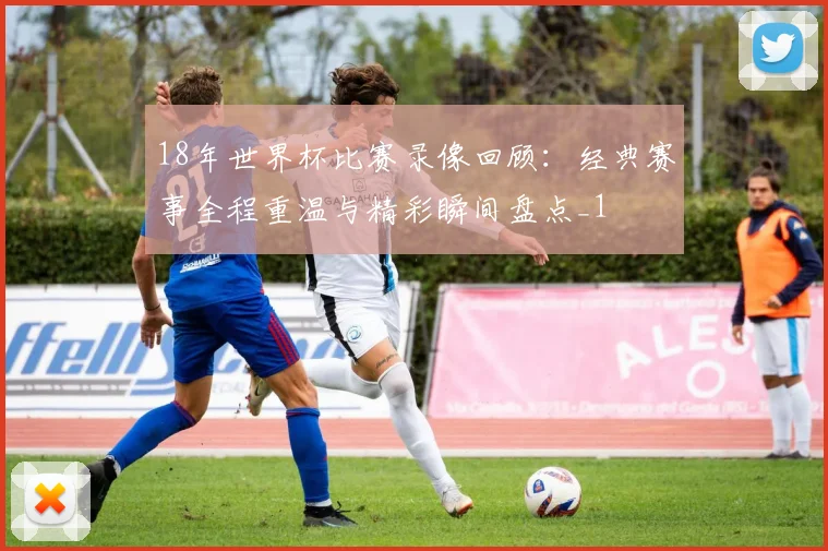 18年世界杯比赛录像回顾:经典赛事全程重温与精彩瞬间盘点_1