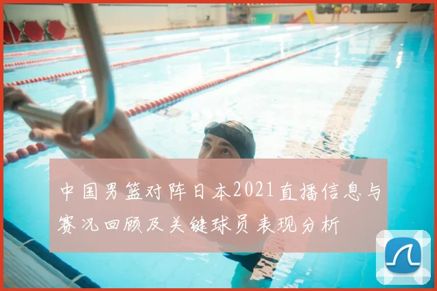 中国男篮对阵日本2021直播信息与赛况回顾及关键球员表现分析