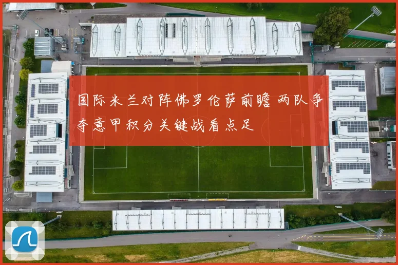 国际米兰对阵佛罗伦萨前瞻 两队争夺意甲积分关键战看点足