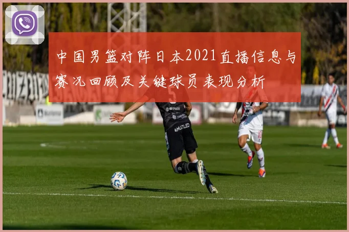 中国男篮对阵日本2021直播信息与赛况回顾及关键球员表现分析