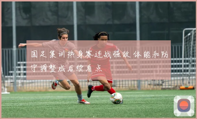 国足集训热身赛连战强敌 体能和防守调整成后续看点
