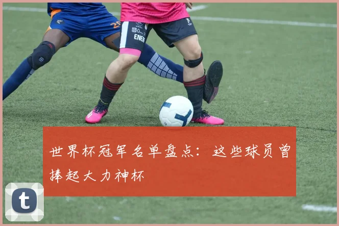 世界杯冠军名单盘点:这些球员曾捧起大力神杯
