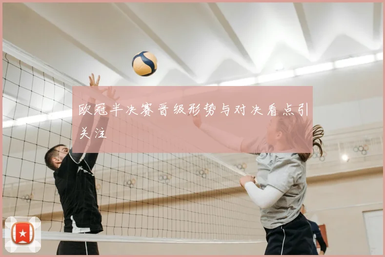 欧冠半决赛晋级形势与对决看点引关注