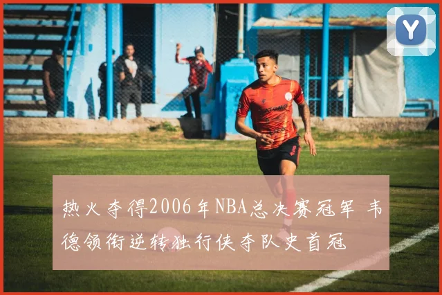 热火夺得2006年NBA总决赛冠军 韦德领衔逆转独行侠夺队史首冠