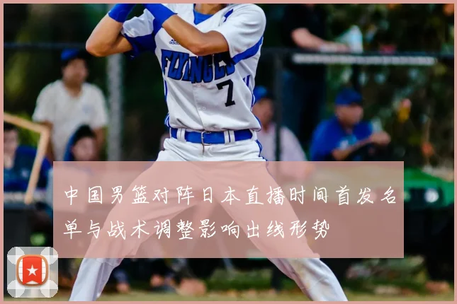 中国男篮对阵日本直播时间首发名单与战术调整影响出线形势