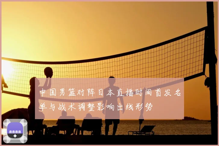 中国男篮对阵日本直播时间首发名单与战术调整影响出线形势