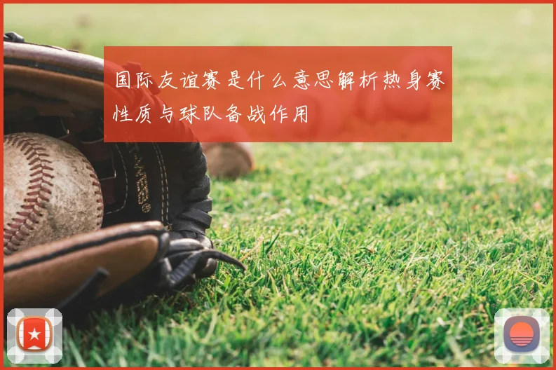 国际友谊赛是什么意思解析热身赛性质与球队备战作用