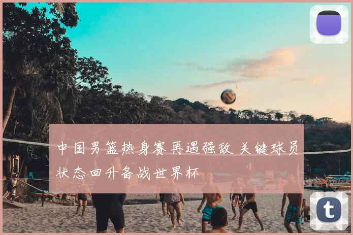 中国男篮热身赛再遇强敌 关键球员状态回升备战世界杯