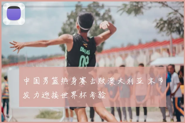 中国男篮热身赛击败澳大利亚 末节发力迎接世界杯考验
