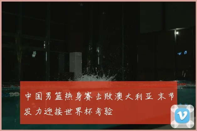中国男篮热身赛击败澳大利亚 末节发力迎接世界杯考验