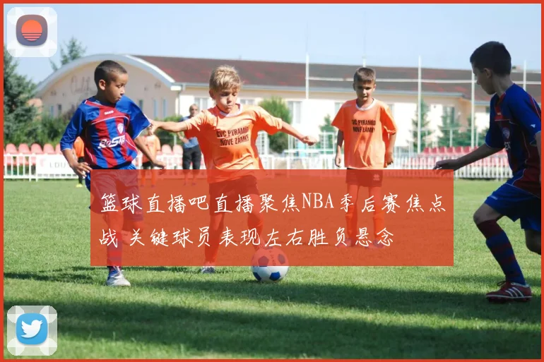 篮球直播吧直播聚焦NBA季后赛焦点战 关键球员表现左右胜负悬念