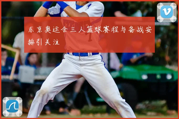 东京奥运会三人篮球赛程与备战安排引关注