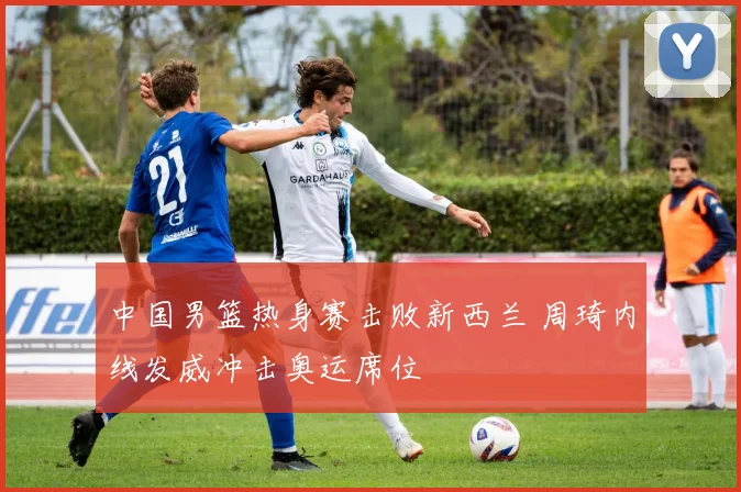 中国男篮热身赛击败新西兰 周琦内线发威冲击奥运席位