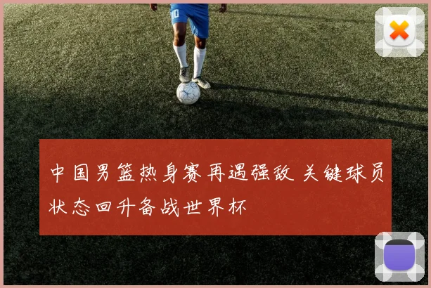 中国男篮热身赛再遇强敌 关键球员状态回升备战世界杯