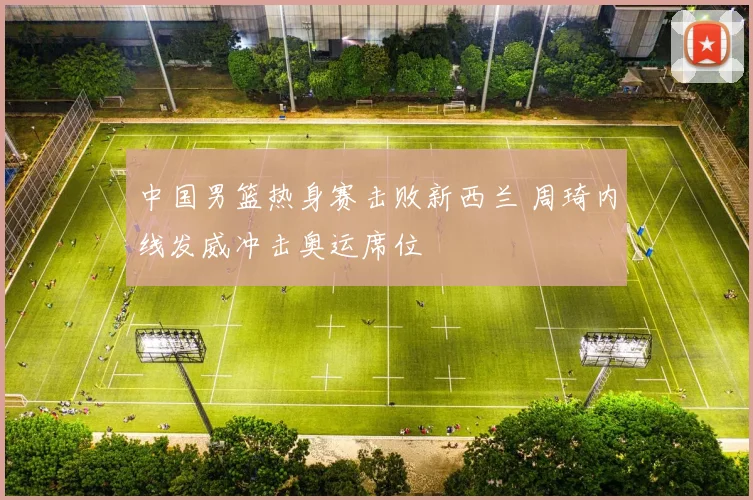 中国男篮热身赛击败新西兰 周琦内线发威冲击奥运席位