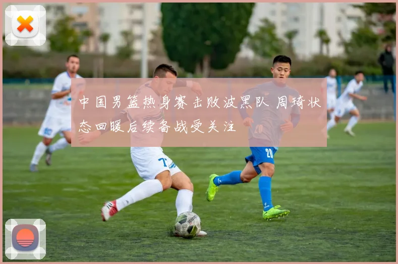 中国男篮热身赛击败波黑队 周琦状态回暖后续备战受关注