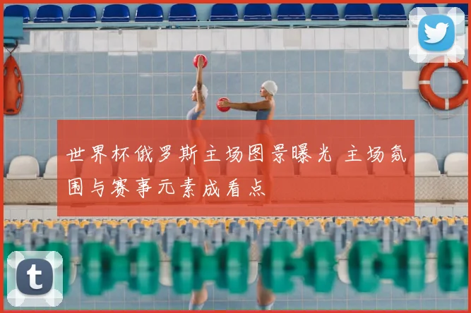 世界杯俄罗斯主场图景曝光 主场氛围与赛事元素成看点