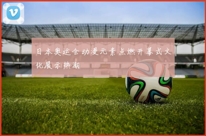 日本奥运会动漫元素点燃开幕式文化展示热潮
