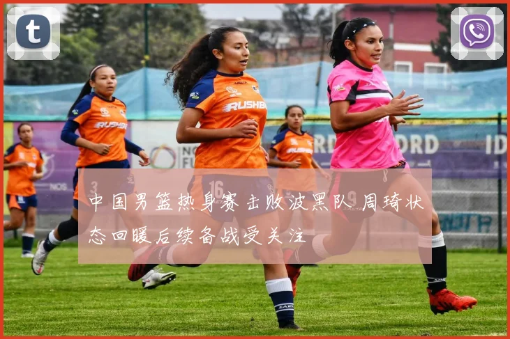 中国男篮热身赛击败波黑队 周琦状态回暖后续备战受关注