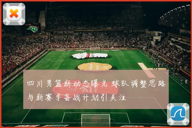 四川男篮新动态曝光 球队调整思路与新赛季备战计划引关注