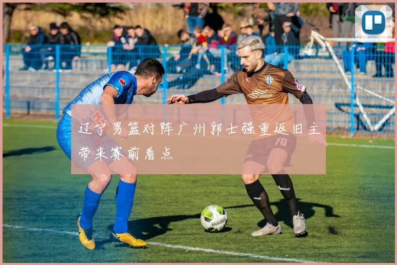 辽宁男篮对阵广州郭士强重返旧主带来赛前看点