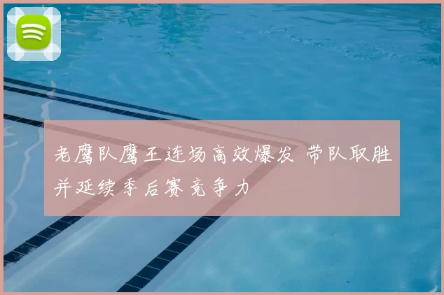 老鹰队鹰王连场高效爆发 带队取胜并延续季后赛竞争力