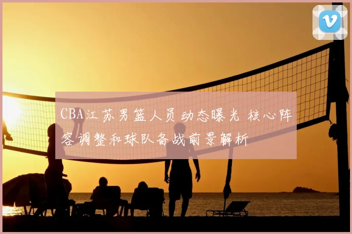 CBA江苏男篮人员动态曝光 核心阵容调整和球队备战前景解析