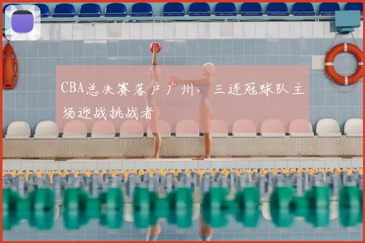 CBA总决赛落户广州，三连冠球队主场迎战挑战者
