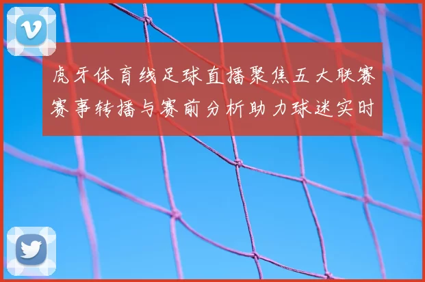 虎牙体育线足球直播聚焦五大联赛赛事转播与赛前分析助力球迷实时追赛