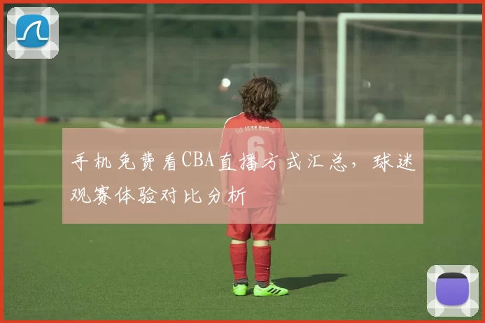手机免费看CBA直播方式汇总，球迷观赛体验对比分析