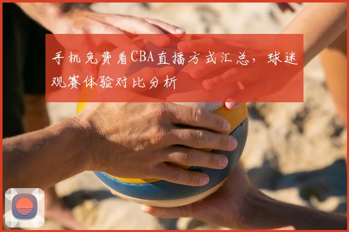 手机免费看CBA直播方式汇总，球迷观赛体验对比分析