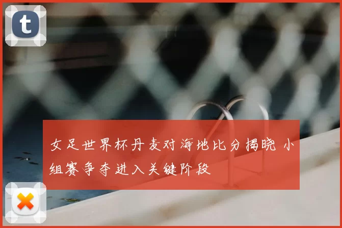 女足世界杯丹麦对海地比分揭晓 小组赛争夺进入关键阶段