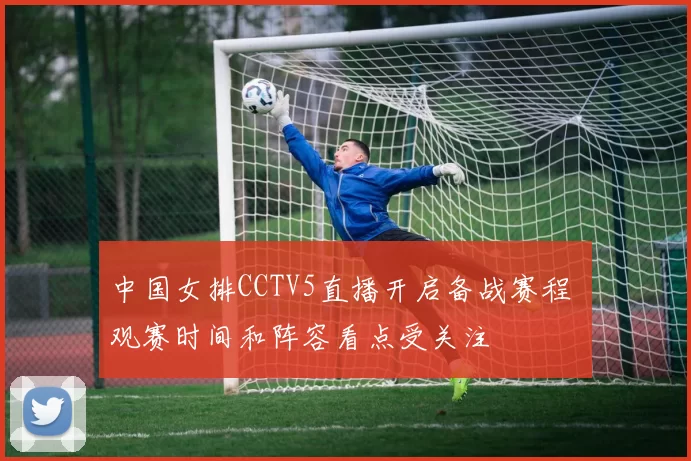中国女排CCTV5直播开启备战赛程 观赛时间和阵容看点受关注