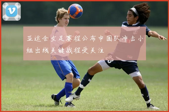 亚运会女足赛程公布中国队冲击小组出线关键战程受关注