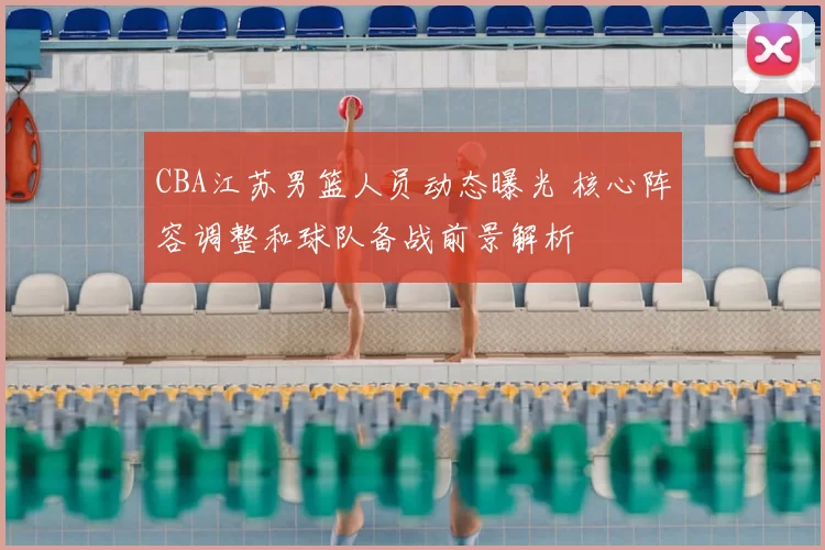 CBA江苏男篮人员动态曝光 核心阵容调整和球队备战前景解析