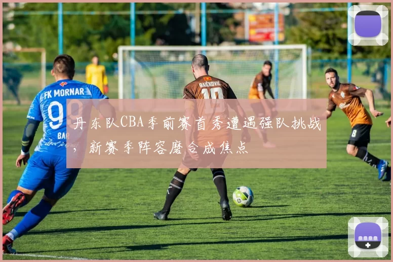 丹东队CBA季前赛首秀遭遇强队挑战，新赛季阵容磨合成焦点