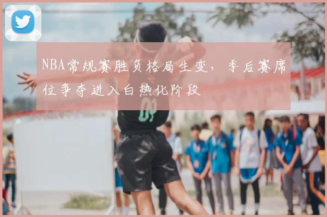 NBA常规赛胜负格局生变，季后赛席位争夺进入白热化阶段