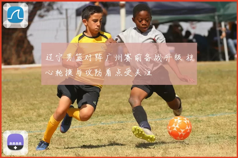 辽宁男篮对阵广州赛前备战升级 核心轮换与攻防看点受关注