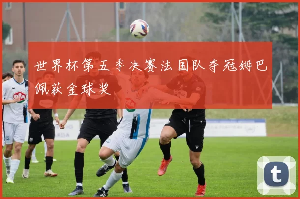 世界杯第五季决赛法国队夺冠姆巴佩获金球奖