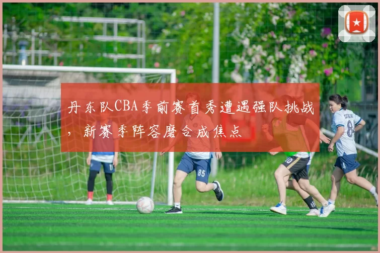 丹东队CBA季前赛首秀遭遇强队挑战,新赛季阵容磨合成焦点