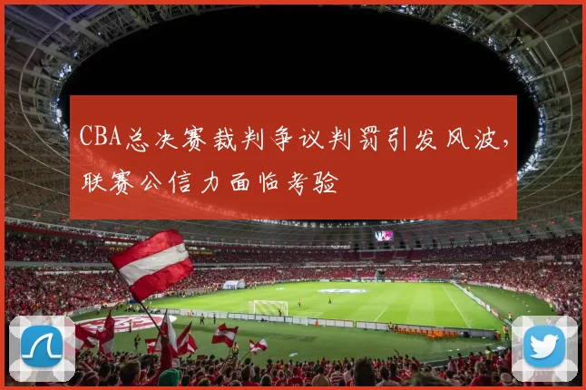 CBA总决赛裁判争议判罚引发风波，联赛公信力面临考验