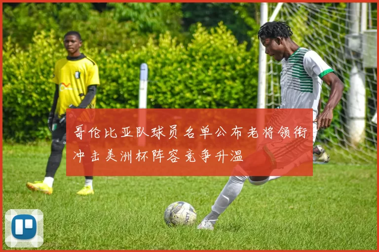 哥伦比亚队球员名单公布老将领衔冲击美洲杯阵容竞争升温
