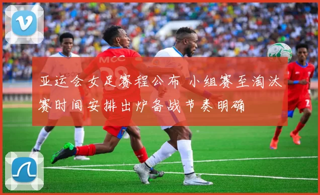 亚运会女足赛程公布 小组赛至淘汰赛时间安排出炉备战节奏明确