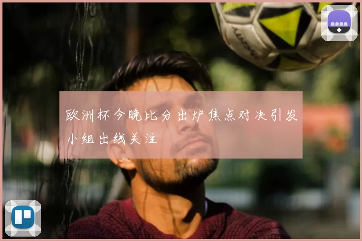 欧洲杯今晚比分出炉焦点对决引发小组出线关注