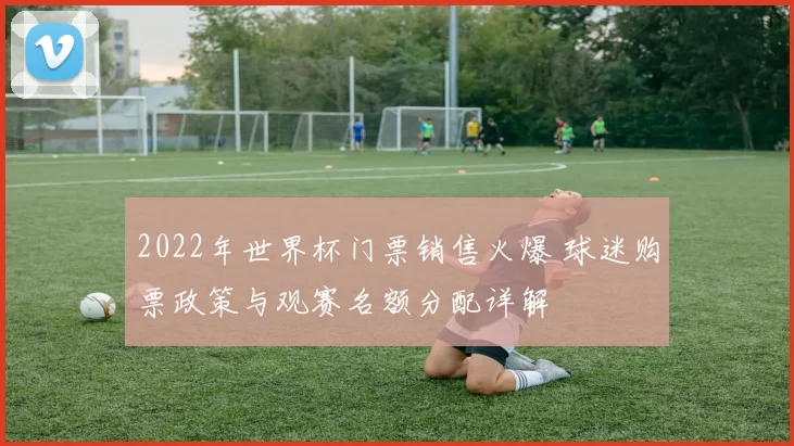 2022年世界杯门票销售火爆 球迷购票政策与观赛名额分配详解